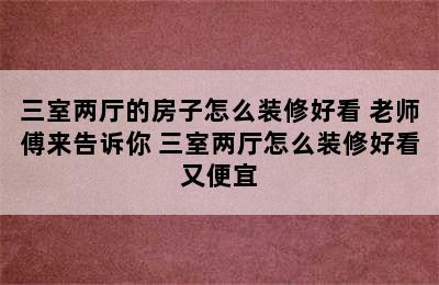 三室两厅的房子怎么装修好看 老师傅来告诉你 三室两厅怎么装修好看又便宜